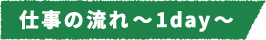 仕事の流れ~1day~